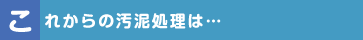 これからの汚泥処理は…